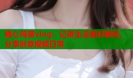 糖心鸡蛋vlog：记录生活美好瞬间，分享创意视频日常
