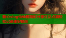 糖心vlog仙仙桃精彩分享生活点滴轻松记录美好瞬间