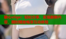 糖心vlige：轻松分享、发现新鲜内容，随时随地畅享互动体验