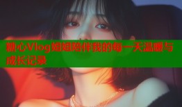 糖心Vlog姐姐陪伴我的每一天温暖与成长记录