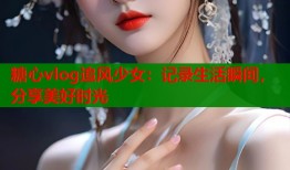 糖心vlog追风少女：记录生活瞬间，分享美好时光