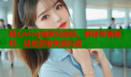 糖心vlog独家兑换码，解锁专属福利，轻松获取优质内容