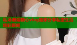 私汤邂逅糖心vlog独家分享私密生活精彩瞬间