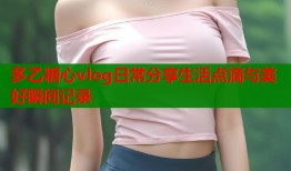 多乙糖心vlog日常分享生活点滴与美好瞬间记录