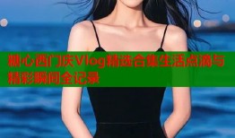 糖心西门庆Vlog精选合集生活点滴与精彩瞬间全记录