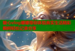 糖心vlog娜娜带你体验真实生活精彩瞬间轻松记录分享