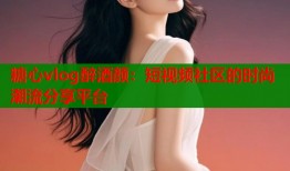 糖心vlog醉酒颜：短视频社区的时尚潮流分享平台