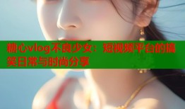 糖心vlog不良少女：短视频平台的搞笑日常与时尚分享