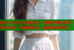糖心Vlog艺人私密日记：揭秘女神们的荧幕外生活，零距离互动，满足你的好奇心