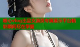 糖心vlog出品女演员专属展示平台精彩瞬间尽在掌握