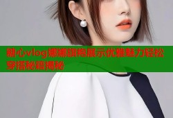 糖心vlog娜娜旗袍展示优雅魅力轻松穿搭秘籍揭秘