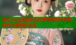 糖心vlog精品多乙打造专属创作空间轻松分享精彩生活