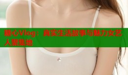 糖心Vlog：真实生活故事与魅力女艺人聚集地