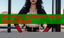 糖心vlog没了平台特色内容一站式视频创作分享新体验