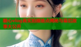 糖心vlog真实拍摄地点揭秘与幕后故事大公开