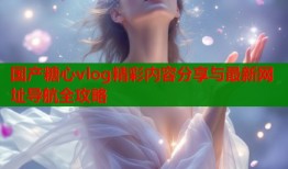 国产糖心vlog精彩内容分享与最新网址导航全攻略