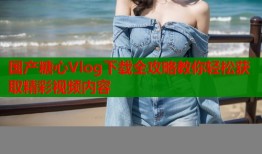 国产糖心Vlog下载全攻略教你轻松获取精彩视频内容