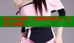 糖心vlog爆乳：短视频分享平台，记录生活瞬间