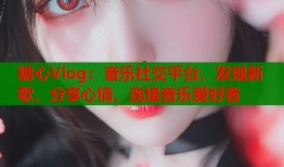 糖心Viog：音乐社交平台，发现新歌，分享心情，连接音乐爱好者