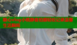 糖心vlog小桃静音拍摄轻松记录温馨生活瞬间