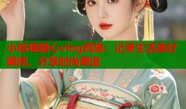 小晗喵糖心vlog西施：记录生活美好瞬间，分享时尚潮流