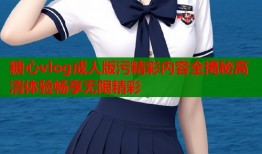 糖心vlog成人版污精彩内容全揭秘高清体验畅享无限精彩
