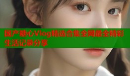国产糖心Vlog精选合集全网最全精彩生活记录分享