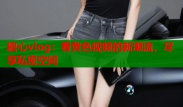 糖心vlog：看黄色视频的新潮流，尽享私密空间