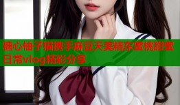 糖心柚子猫携手麻豆天美精东蜜桃甜蜜日常vlog精彩分享