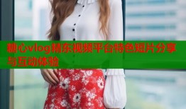 糖心vlog精东视频平台特色短片分享与互动体验