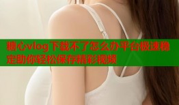 糖心vlog下载不了怎么办平台极速稳定助你轻松保存精彩视频