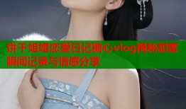 饼干姐姐恋爱日记糖心vlog揭秘甜蜜瞬间记录与情感分享
