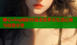 糖心vlog精彩作品全览多元生活记录与创意分享