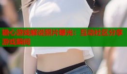 糖心游戏解说照片曝光：互动社区分享游戏瞬间