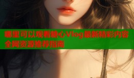 哪里可以观看糖心Vlog最新精彩内容全网资源推荐指南