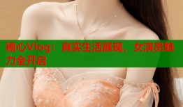 糖心Vlog：真实生活展现，女演员魅力全开启