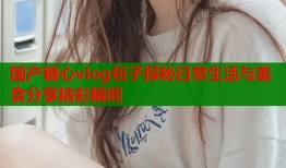 国产糖心vlog包子探秘日常生活与美食分享精彩瞬间