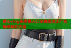 糖心vlog免费看入口全网高清无广告畅享精彩内容