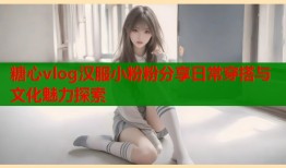 糖心vlog汉服小粉粉分享日常穿搭与文化魅力探索