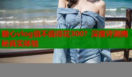 糖心vlog值不值得花300？深度评测揭秘真实体验