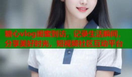 糖心vlog闺蜜到访，记录生活瞬间，分享美好时光，短视频社区互动平台