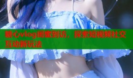 糖心vlog闺蜜到访，探索短视频社交互动新玩法