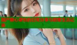 国产糖心淑怡的日常分享与甜蜜生活记录