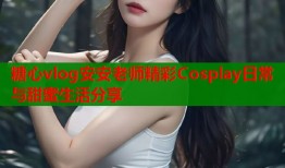 糖心vlog安安老师精彩Cosplay日常与甜蜜生活分享
