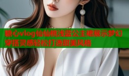 糖心vlog仙仙桃浅蓝公主裙展示梦幻穿搭灵感轻松打造甜美风格