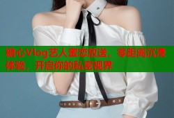 糖心Vlog艺人蜜恋放送，零距离沉浸体验，开启你的私密视界