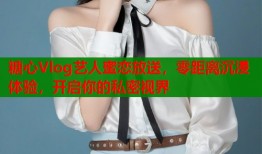 糖心Vlog艺人蜜恋放送，零距离沉浸体验，开启你的私密视界