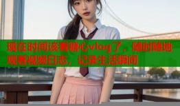 现在时间该看糖心vlog了，随时随地观看视频日志，记录生活瞬间