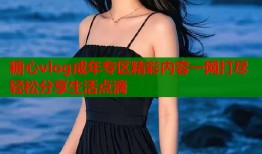 糖心vlog成年专区精彩内容一网打尽轻松分享生活点滴