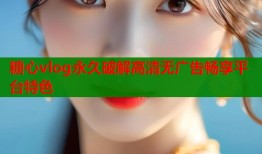 糖心vlog永久破解高清无广告畅享平台特色